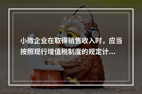 小微企业在取得销售收入时，应当按照现行增值税制度的规定计算应