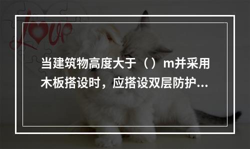 当建筑物高度大于（ ）m并采用木板搭设时，应搭设双层防护棚，