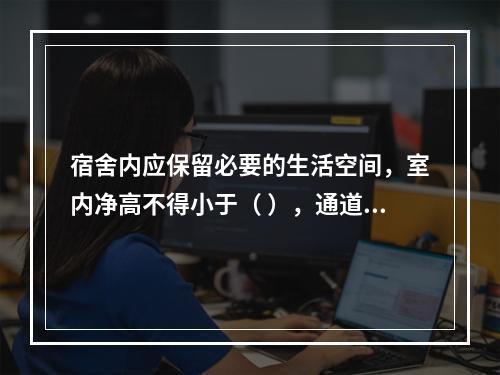 宿舍内应保留必要的生活空间，室内净高不得小于（ ），通道宽度