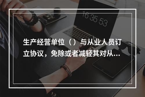 生产经营单位（ ）与从业人员订立协议，免除或者减轻其对从业人