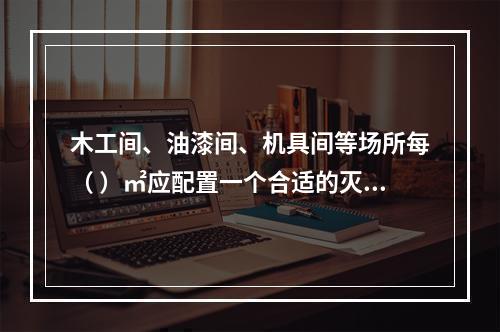 木工间、油漆间、机具间等场所每（ ）㎡应配置一个合适的灭火器