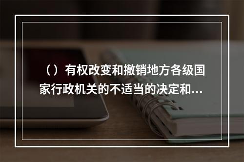 （ ）有权改变和撤销地方各级国家行政机关的不适当的决定和命令