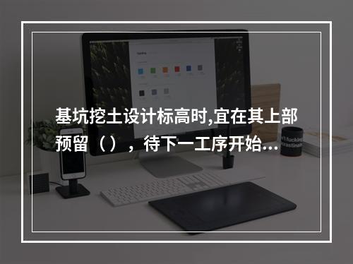 基坑挖土设计标高时,宜在其上部预留（ ），待下一工序开始前继