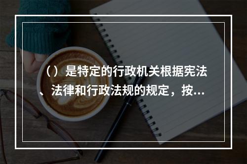 （ ）是特定的行政机关根据宪法、法律和行政法规的规定，按照法