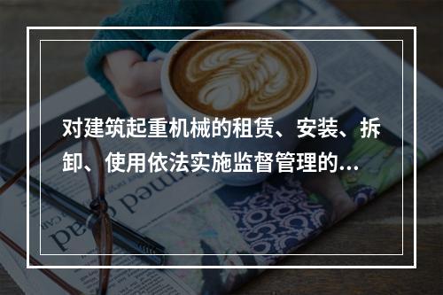 对建筑起重机械的租赁、安装、拆卸、使用依法实施监督管理的部门