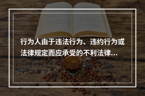 行为人由于违法行为、违约行为或法律规定而应承受的不利法律后果