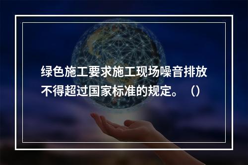 绿色施工要求施工现场噪音排放不得超过国家标准的规定。（）