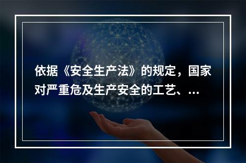 依据《安全生产法》的规定，国家对严重危及生产安全的工艺、设备