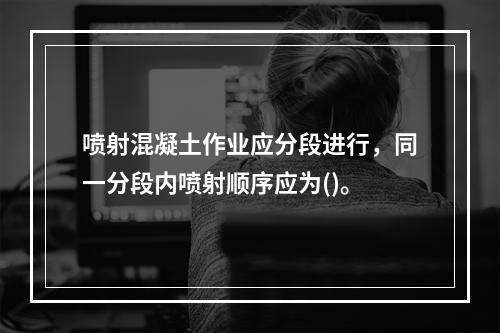 喷射混凝土作业应分段进行，同一分段内喷射顺序应为()。