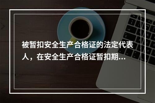 被暂扣安全生产合格证的法定代表人，在安全生产合格证暂扣期间，