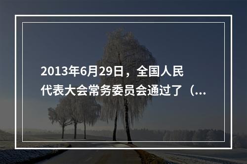 2013年6月29日，全国人民代表大会常务委员会通过了（ ）