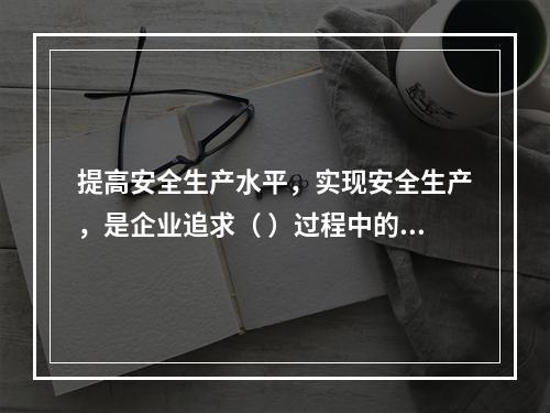 提高安全生产水平，实现安全生产，是企业追求（ ）过程中的重要