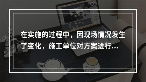 在实施的过程中，因现场情况发生了变化，施工单位对方案进行了调