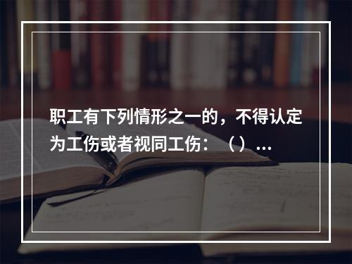 职工有下列情形之一的，不得认定为工伤或者视同工伤：（ ）。