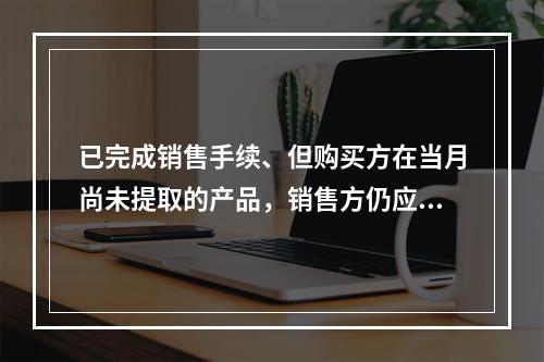 已完成销售手续、但购买方在当月尚未提取的产品，销售方仍应作为