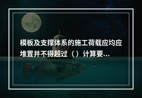 模板及支撑体系的施工荷载应均应堆置并不得超过（ ）计算要求。