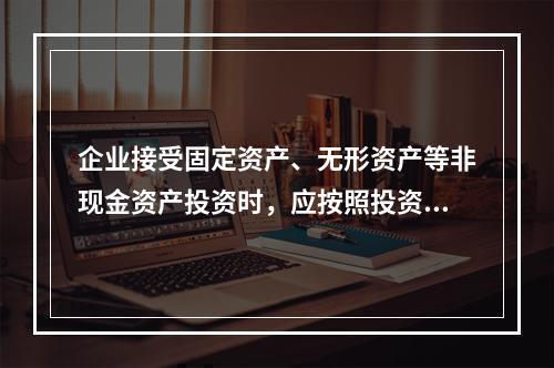 企业接受固定资产、无形资产等非现金资产投资时，应按照投资合同