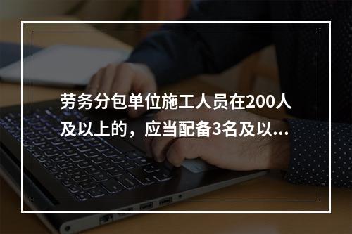 劳务分包单位施工人员在200人及以上的，应当配备3名及以上专