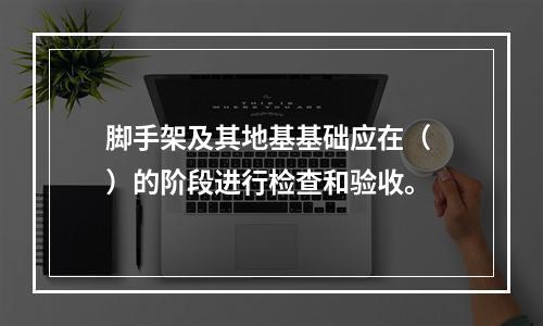 脚手架及其地基基础应在（ ）的阶段进行检查和验收。