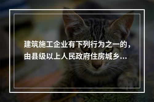 建筑施工企业有下列行为之一的，由县级以上人民政府住房城乡建设