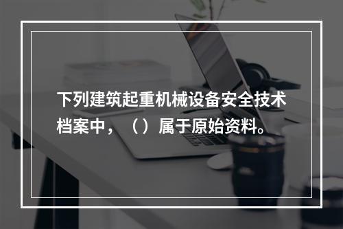 下列建筑起重机械设备安全技术档案中，（ ）属于原始资料。