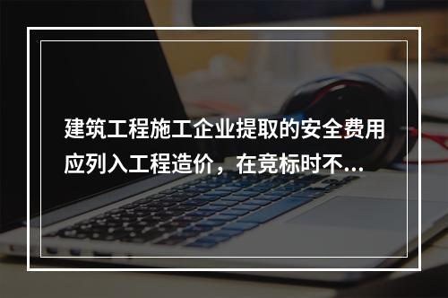 建筑工程施工企业提取的安全费用应列入工程造价，在竞标时不得删