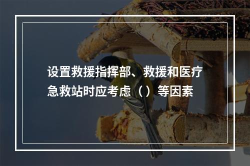 设置救援指挥部、救援和医疗急救站时应考虑（ ）等因素