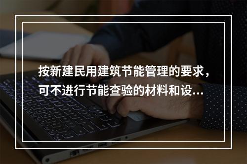 按新建民用建筑节能管理的要求，可不进行节能查验的材料和设备是