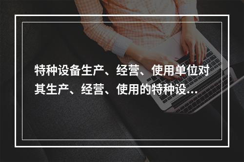 特种设备生产、经营、使用单位对其生产、经营、使用的特种设备应