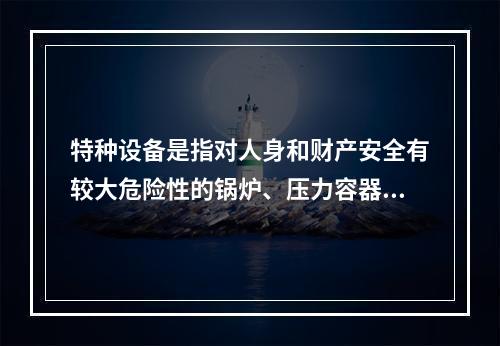 特种设备是指对人身和财产安全有较大危险性的锅炉、压力容器（含