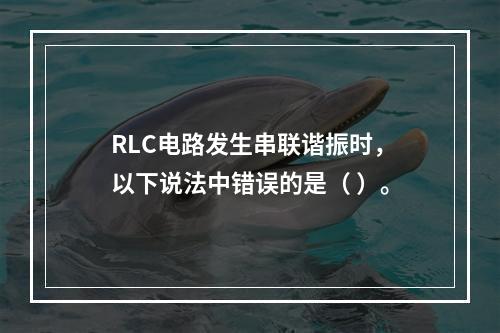 RLC电路发生串联谐振时，以下说法中错误的是（ ）。