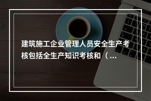 建筑施工企业管理人员安全生产考核包括全生产知识考核和（ ）考