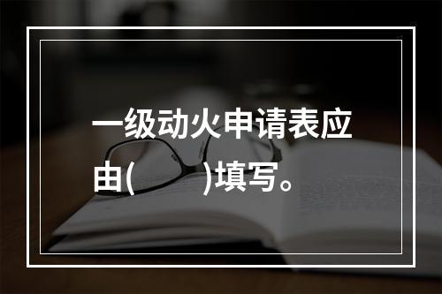 一级动火申请表应由(　　)填写。