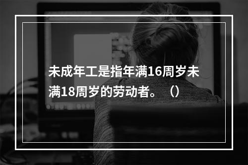 未成年工是指年满16周岁未满18周岁的劳动者。（）