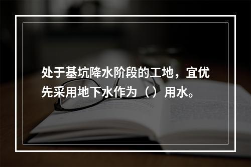 处于基坑降水阶段的工地，宜优先采用地下水作为（ ）用水。