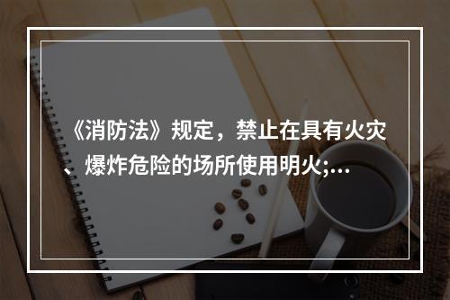 《消防法》规定，禁止在具有火灾、爆炸危险的场所使用明火;因特