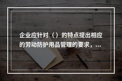 企业应针对（ ）的特点提出相应的劳动防护用品管理的要求，并对