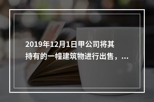 2019年12月1日甲公司将其持有的一幢建筑物进行出售，该建