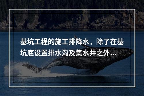 基坑工程的施工排降水，除了在基坑底设置排水沟及集水井之外，基