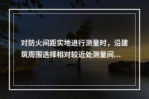 对防火间距实地进行测量时，沿建筑周围选择相对较近处测量间距，