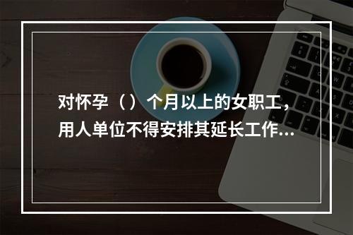 对怀孕（ ）个月以上的女职工，用人单位不得安排其延长工作时间