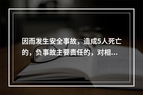 因而发生安全事故，造成5人死亡的，负事故主要责任的，对相关责