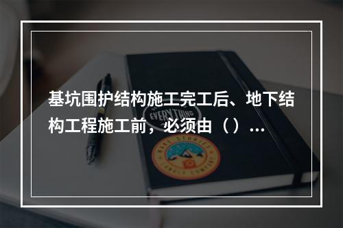基坑围护结构施工完工后、地下结构工程施工前，必须由（ ）单位