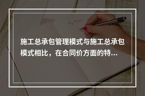 施工总承包管理模式与施工总承包模式相比，在合同价方面的特点是