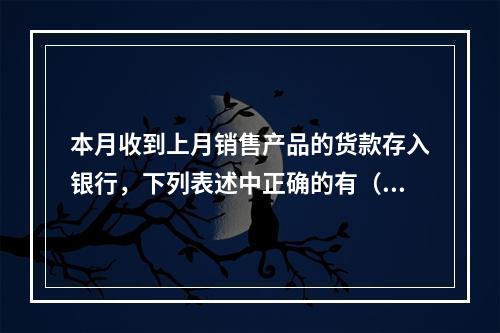 本月收到上月销售产品的货款存入银行，下列表述中正确的有（ ）