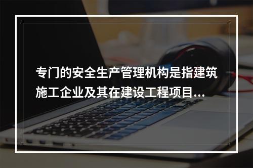 专门的安全生产管理机构是指建筑施工企业及其在建设工程项目中设