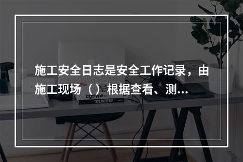 施工安全日志是安全工作记录，由施工现场（ ）根据查看、测量、