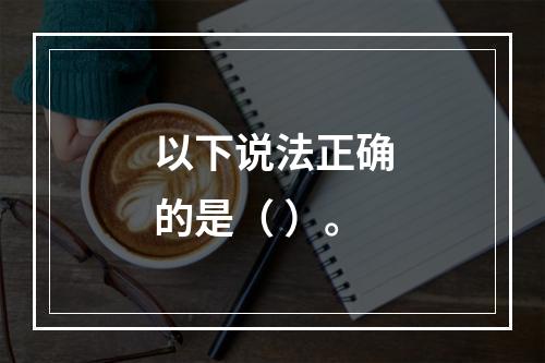 以下说法正确的是（ ）。