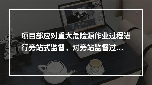 项目部应对重大危险源作业过程进行旁站式监督，对旁站监督过程中