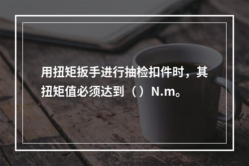 用扭矩扳手进行抽检扣件时，其扭矩值必须达到（ ）N.m。